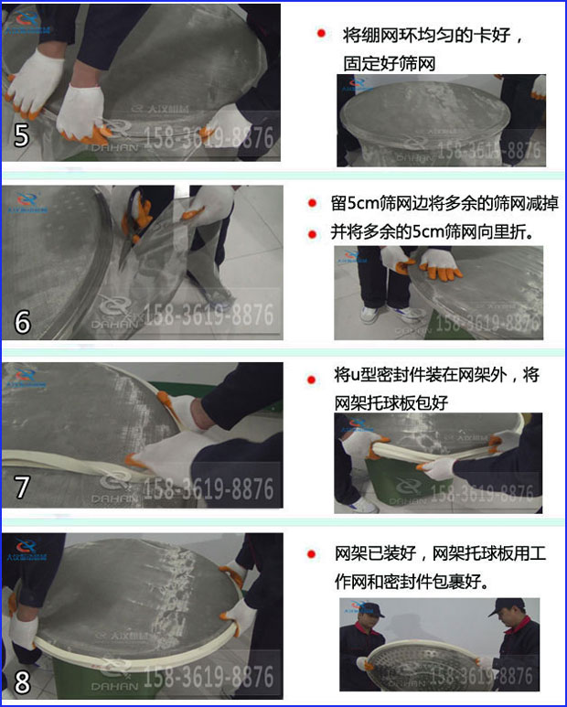 第五步：將旋振篩繃網(wǎng)環(huán)均勻的卡好固定好篩網(wǎng)第六步：留5cm篩網(wǎng)邊將多余的篩網(wǎng)減掉，并將多余的5cm篩網(wǎng)向里折第七步：將u型密封件裝在網(wǎng)架外，將網(wǎng)架托球板包好第八步：網(wǎng)架已裝好，網(wǎng)架托球板用工作網(wǎng)和密封件包裹好。
