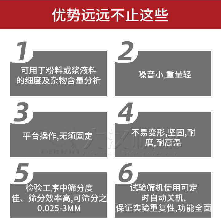 試驗篩優(yōu)勢：1，可用于粉料或漿液料的細度及雜物含量分析。2，噪音小，重量輕。3，平臺操作，無須固定。4，不易變形，堅固，耐磨，耐高溫。5，檢驗工序中篩分度佳，篩分效率高，可篩分之0.025-3MM6，試驗篩機使用可定時自動關機保證實驗重復性，功能全面。
