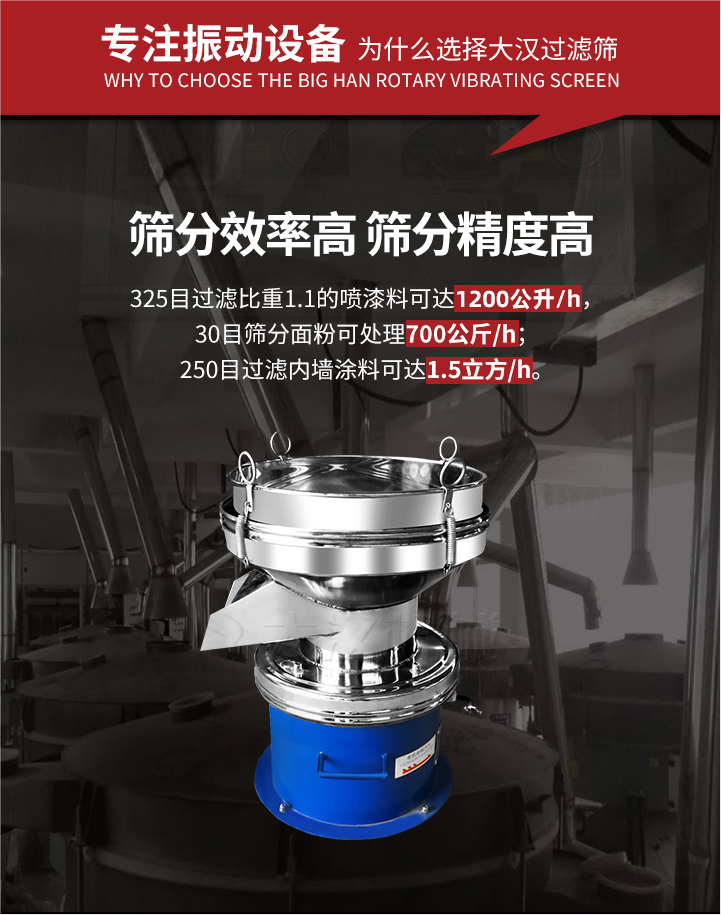 大漢過濾篩篩分效率高,精度高;325目過濾比重1:1的噴油漆可達1200公升/時;30目篩粉面粉可處理700公斤/時;250目過濾內墻涂料可達1.5立方/h;過濾篩廠家直銷價格便宜。過濾篩適用物料：粘液粉末都可以使用具體產(chǎn)品如下：奶制品，油漆，泥漿，淀粉，果汁等。